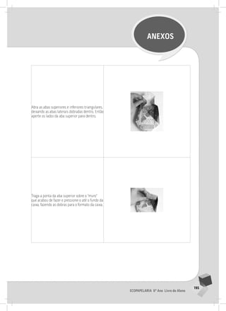 195
Ecopapelaria 6º Ano Livro do Aluno
ANEXOS
Abra as abas superiores e inferiores triangulares,
deixando as abas laterais dobradas dentro. Então
aperte os lados da aba superior para dentro.
Traga a ponta da aba superior sobre o “muro”
que acabou de fazer e pressione-o até o fundo da
caixa, fazendo as dobras para o formato da caixa.
 
