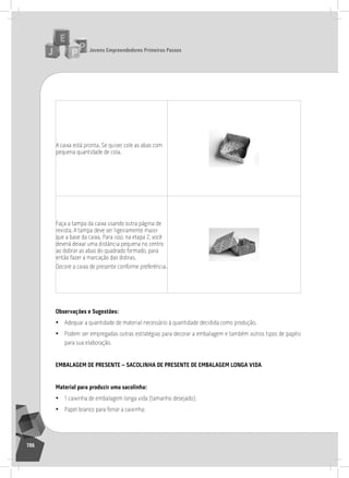 jovens Empreendedores primeiros passos
196
a caixa está pronta. se quiser, cole as abas com
pequena quantidade de cola.
Faça a tampa da caixa usando outra página de
revista. a tampa deve ser ligeiramente maior
que a base da caixa. Para isso, na etapa 2, você
deverá deixar uma distância pequena no centro
ao dobrar as abas do quadrado formado, para
então fazer a marcação das dobras.
Decore a caixa de presente conforme preferência.
observações e Sugestões:
• adequar a quantidade de material necessário à quantidade decidida como produção.
• Podem ser empregadas outras estratégias para decorar a embalagem e também outros tipos de papéis
para sua elaboração.
EmBalagEm dE prESEntE – SacolinHa dE prESEntE dE EmBalagEm longa vida
material para produzir uma sacolinha:
• 1 caixinha de embalagem longa vida (tamanho desejado);
• Papel branco para forrar a caixinha;
 