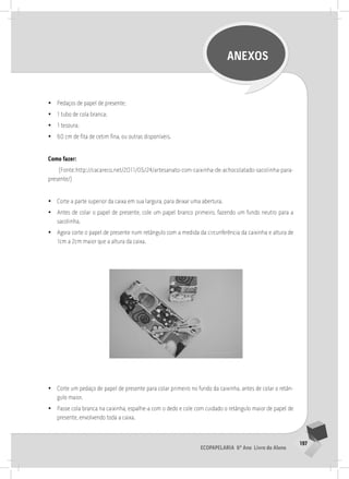 197
Ecopapelaria 6º Ano Livro do Aluno
ANEXOS
•
• Pedaços de papel de presente;
•
• 1 tubo de cola branca;
•
• 1 tesoura;
•
• 60 cm de fita de cetim fina, ou outras disponíveis.
Como fazer:
(Fonte:http://cacareco.net/2011/05/24/artesanato-com-caixinha-de-achocolatado-sacolinha-para-
presente/)
•
• Corte a parte superior da caixa em sua largura, para deixar uma abertura.
•
• Antes de colar o papel de presente, cole um papel branco primeiro, fazendo um fundo neutro para a
sacolinha.
•
• Agora corte o papel de presente num retângulo com a medida da circunferência da caixinha e altura de
1cm a 2cm maior que a altura da caixa.
	
  
•
• Corte um pedaço de papel de presente para colar primeiro no fundo da caixinha, antes de colar o retân-
gulo maior.
•
• Passe cola branca na caixinha, espalhe-a com o dedo e cole com cuidado o retângulo maior de papel de
presente, envolvendo toda a caixa.
 