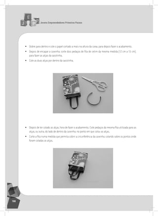 jovens Empreendedores primeiros passos
198
• Dobre para dentro e cole o papel cortado a mais na altura da caixa, para depois fazer o acabamento.
• Depois de encapar a caixinha, corte dois pedaços de fita de cetim da mesma medida (12 cm a 15 cm),
para fazer as alças da sacolinha.
• Cole as duas alças por dentro da sacolinha.
	
  
• Depois de ter colado as alças, hora de fazer o acabamento. Cole pedaços da mesma fita utilizada para as
alças, ou outra, do lado de dentro da caixinha, no ponto em que colou as alças.
• Corte a fita numa medida que permita cobrir a circunferência da caixinha, colando sobre os pontos onde
foram coladas as alças.
	
  
 