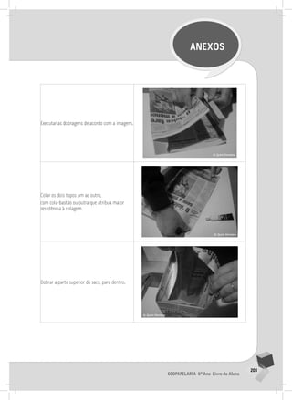 201
Ecopapelaria 6º Ano Livro do Aluno
ANEXOS
Executar as dobragens de acordo com a imagem.
Colar os dois topos um ao outro,
com cola-bastão ou outra que atribua maior
resistência à colagem.
Dobrar a parte superior do saco, para dentro.
 