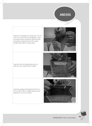 203
Ecopapelaria 6º Ano Livro do Aluno
ANEXOS
Recortar um retângulo em cartão com 17,5 cm
x 8,5 cm e colá-lo com a cola-bastão ou outra
que atribua maior resistência, de forma a dar
consistência à base do saco. Colar a base
também pelo exterior e deixar secar.
Fazer dois furos de cada lado do saco, na
abertura, com o auxílio de um furador.
Cortar dois pedaços de barbante de 30 cm a
50 cm cada. Enfiar os cordões pelos buracos,
fazendo um nó no seu interior.
 