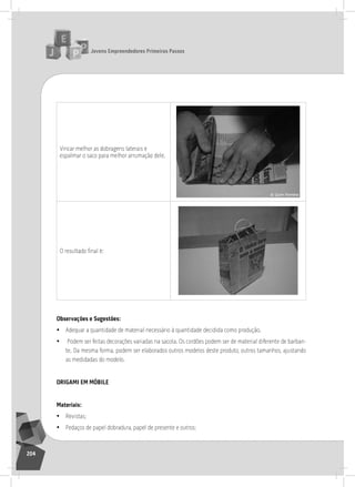 jovens Empreendedores primeiros passos
204
Vincar melhor as dobragens laterais e
espalmar o saco para melhor arrumação dele.
O resultado final é:
observações e Sugestões:
• adequar a quantidade de material necessário à quantidade decidida como produção.
• Podem ser feitas decorações variadas na sacola. os cordões podem ser de material diferente de barban-
te. Da mesma forma, podem ser elaborados outros modelos deste produto, outros tamanhos, ajustando
as medidadas do modelo.
origami Em móBilE
materiais:
• revistas;
• Pedaços de papel dobradura, papel de presente e outros;
 