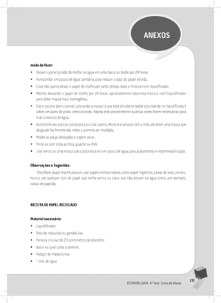 211
Ecopapelaria 6º Ano Livro do Aluno
ANEXOS
modo de fazer:
•
• Deixar o jornal picado de molho na água em uma bacia ou balde por 24 horas.
•
• Acrescentar um pouco de água sanitária, para reduzir o odor do papel diluído.
•
• Caso não queira deixar o papel de molho por tanto tempo, bata a mistura num liquidificador.
•
• Mesmo deixando o papel de molho por 24 horas, opcionalmente bata esta mistura num liquidificador
para obter massa mais homogênea.
•
• Coe e escorra bem o jornal, colocando a massa (a que está diluída no balde e/ou batida no liquidificador)
sobre um pano de prato, pressionando. Repita este procedimento quantas vezes forem necessárias para
tirar o excesso de água.
•
• Acrescente aos poucos cola branca ou cola caseira. Misture e amasse com a mão até obter uma massa que
desgrude facilmente das mãos e permita ser moldada.
•
• Molde as peças desejadas e espere secar.
•
• Pinte-as com tinta acrílica, guache ou PVA.
•
• Use verniz ou uma mistura de cola branca em um pouco de água, para acabamento e impermeabilização.
Observações e Sugestões:
Para fazer papel maché procure usar papéis menos nobres, como papel higiênico, caixas de ovos, jornais.
Nunca use qualquer tipo de papel que tenha verniz ou colas que não diluam na água como, por exemplo,
caixas de papelão.
RECEITA DE PAPEl RECIClADo
Material necessário:
•
• Liquidificador
•
• Rolo de macarrão ou garrafa lisa
•
• Peneira circular de 20 centímetros de diâmetro
•
• Bacia na qual caiba a peneira
•
• Pedaço de madeira lisa
•
• 1 litro de água
 