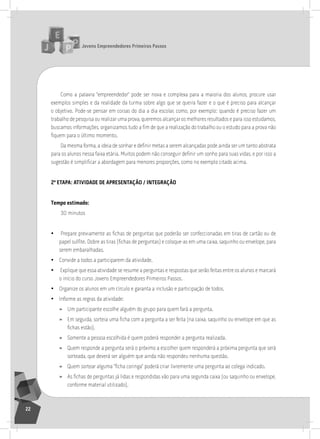 jovens Empreendedores primeiros passos
22
Como a palavra “empreendedor” pode ser nova e complexa para a maioria dos alunos, procure usar
exemplos simples e da realidade da turma sobre algo que se queira fazer e o que é preciso para alcançar
o objetivo. Pode-se pensar em coisas do dia a dia escolar, como, por exemplo: quando é preciso fazer um
trabalho de pesquisa ou realizar uma prova, queremos alcançar os melhores resultados e para isso estudamos,
buscamos informações, organizamos tudo a fim de que a realização do trabalho ou o estudo para a prova não
fiquem para o último momento.
Da mesma forma, a ideia de sonhar e definir metas a serem alcançadas pode ainda ser um tanto abstrata
para os alunos nessa faixa etária. Muitos podem não conseguir definir um sonho para suas vidas, e por isso a
sugestão é simplificar a abordagem para menores proporções, como no exemplo citado acima.
2ª Etapa: atividadE dE aprESEntação / intEgração
tempo estimado:
30 minutos
• Prepare previamente as fichas de perguntas que poderão ser confeccionadas em tiras de cartão ou de
papel sulfite. Dobre as tiras (fichas de perguntas) e coloque-as em uma caixa, saquinho ou envelope, para
serem embaralhadas.
• Convide a todos a participarem da atividade.
• Explique que essa atividade se resume a perguntas e respostas que serão feitas entre os alunos e marcará
o início do curso Jovens Empreendedores Primeiros Passos.
• organize os alunos em um círculo e garanta a inclusão e participação de todos.
• informe as regras da atividade:
» Um participante escolhe alguém do grupo para quem fará a pergunta.
» Em seguida, sorteia uma ficha com a pergunta a ser feita (na caixa, saquinho ou envelope em que as
fichas estão).
» somente a pessoa escolhida é quem poderá responder a pergunta realizada.
» Quem responde a pergunta será o próximo a escolher quem responderá a próxima pergunta que será
sorteada, que deverá ser alguém que ainda não respondeu nenhuma questão.
» Quem sortear alguma “ficha coringa” poderá criar livremente uma pergunta ao colega indicado.
» As fichas de perguntas já lidas e respondidas vão para uma segunda caixa (ou saquinho ou envelope,
conforme material utilizado).
 