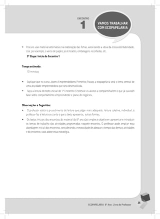 25
Ecopapelaria 6º Ano Livro do Professor
Encontro
1 VAMOS TRABALHAR
COM Ecopapelaria
•
• Procure usar material alternativo na elaboração das fichas, valorizando a ideia da ecossustentabilidade.
Use, por exemplo, o verso de papéis já utilizados, embalagens recortadas, etc.
3ª Etapa: Início do Encontro 1
Tempo estimado:
10 minutos
•
• Explique que no curso Jovens Empreendedores Primeiros Passos a ecopapelaria será o tema central de
uma atividade empreendedora que será desenvolvida.
•
• Faça a leitura do texto inicial do 1º Encontro e estimule os alunos a compartilharem o que já ouviram
falar sobre comportamento empreendedor e plano de negócios.
Observações e Sugestões:
•
• O professor adota o procedimento de leitura que julgar mais adequado: leitura coletiva, individual, o
professor faz a leitura ou conta o que o texto apresenta; outras formas.
•
• Os textos iniciais dos encontros do material do 6º ano são simples e objetivam apresentar e introduzir
os temas de trabalho das atividades programadas naquele encontro. O professor pode ampliar essa
abordagem inicial dos encontros, considerando a necessidade de adequar o tempo das demais atividades
e do encontro, caso adote essa estratégia.
1° ENCoNTRo
 