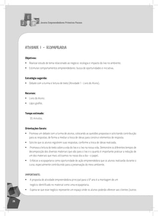 jovens Empreendedores primeiros passos
26
atividade 1 – ecopapelaria
objetivos:
• realizar estudo de tema relacionado ao negócio: ecologia e impacto do lixo no ambiente.
• Estimular comportamentos empreendedores: busca de oportunidades e iniciativa.
Estratégia sugerida:
• Debate com a turma e leitura de texto (atividade 1 - livro do aluno).
recursos:
• livro do aluno;
• Lápis grafite.
tempo estimado:
35 minutos.
orientações gerais:
• Promova um debate com a turma de alunos, colocando as questões propostas e solicitando contribuição
para as respostas, de forma a mediar a troca de ideias para construir elementos de resposta.
• solicite que os alunos registrem suas respostas, conforme a troca de ideias realizada.
• Promova a leitura do texto sobre a vida do lixo e o lixo na nossa vida. Demonstre os diferentes tempos de
decomposição dos diversos materiais que vão para o lixo e o quanto é importante praticar a redução de
um dos materiais que mais utilizamos no nosso dia a dia – o papel.
• Enfatize a ecopapelaria como oportunidade de ação empreendedora que os alunos realizarão durante o
curso, especialmente contribuindo para a preservação do meio ambiente.
importantE:
• a proposta de atividade empreendedora principal para o 6º ano é a montagem de um
negócio identificado no material como uma ecopapelaria.
• Espera-se que esse negócio represente um espaço onde os alunos poderão oferecer aos clientes (outros
 