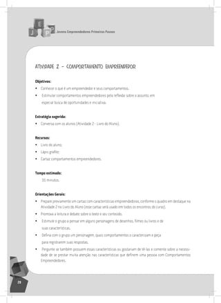 jovens Empreendedores primeiros passos
28
atividade 2 – comportamento empreendedor
objetivos:
• Conhecer o que é um empreendedor e seus comportamentos.
• Estimular comportamentos empreendedores pela reflexão sobre o assunto, em
especial busca de oportunidades e iniciativa.
Estratégia sugerida:
• Conversa com os alunos (atividade 2 - livro do aluno).
recursos:
• livro do aluno;
• Lápis grafite;
• Cartaz comportamentos empreendedores.
tempo estimado:
35 minutos.
orientações gerais:
• Prepare previamente um cartaz com características empreendedoras, conforme o quadro em destaque na
atividade 2 no livro do aluno (esse cartaz será usado em todos os encontros do curso).
• Promova a leitura e debate sobre o texto e seu conteúdo.
• Estimule o grupo a pensar em alguns personagens de desenhos, filmes ou livros e de
suas características.
• Defina com o grupo um personagem, quais comportamentos o caracterizam e peça
para registrarem suas respostas.
• Pergunte se também possuem essas características ou gostariam de tê-las e comente sobre a necessi-
dade de se prestar muita atenção nas características que definem uma pessoa com Comportamentos
Empreendedores.
 
