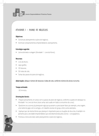 jovens Empreendedores primeiros passos
36
atividade 1 – plano de negócios
objetivos:
• Conceituar planejamento e plano de negócios.
• Estimular comportamentos empreendedores: planejamento.
Estratégia sugerida:
• leitura de texto e colagem (atividade 1 - livro do aluno).
recursos:
• livro do aluno;
• Lápis grafite;
• 30 tesouras;
• 30 tubos de cola;
• Cartaz dos passos do plano de negócios.
observação: adequar número de tesouras e tubos de cola, conforme número de alunos na turma.
tempo estimado:
60 minutos.
orientações gerais:
• Prepare previamente um cartaz com os passos do plano de negócios, conforme o quadro em destaque na
atividade 1 no livro do aluno (esse cartaz será usado em todos os encontros do curso).
• Questione se os alunos já planejaram algo que quiseram ou precisaram fazer, por exemplo, uma viagem,
uma tarde de jogos com os amigos, um trabalho escolar em grupo, entre outros exemplos.
• Explique que, da mesma forma que planejar é importante para as situações do dia a dia, é também im-
portante para a atividade empreendedora que será desenvolvida pelos alunos – a ecopapelaria.
• Promova a leitura do texto sobre planejamento e plano de negócios.
 