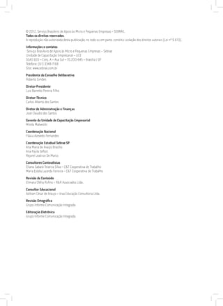 © 2012. Serviço Brasileiro de Apoio às Micro e Pequenas Empresas – SEBRAE.
Todos os direitos reservados.
A reprodução não autorizada desta publicação, no todo ou em parte, constitui violação dos direitos autorais (Lei nº 9.610).
Informações e contatos
Serviço Brasileiro de Apoio às Micro e Pequenas Empresas – Sebrae
Unidade de Capacitação Empresarial – UCE
SGAS 605 – Conj. A – Asa Sul – 70.200-645 – Brasília / DF
Telefone: (61) 3348-7168
Site: www.sebrae.com.br
Presidente do Conselho Deliberativo
Roberto Simões
Diretor-Presidente
Luiz Barretto Pereira Filho
Diretor-Técnico
Carlos Alberto dos Santos
Diretor de Administração e Finanças
José Claudio dos Santos
Gerente da Unidade de Capacitação Empresarial
Mirela Malvestiti
Coordenação Nacional
Flávia Azevedo Fernandes
Coordenação Estadual Sebrae SP
Ana Maria de Araújo Brasílio
Ana Paula Sefton
Rejane Leatrice De Marco
Consultores Conteudistas
Eliana Sabará Teixeira Silva – C&T Cooperativa de Trabalho
Maria Estela Lacerda Ferreira – C&T Cooperativa de Trabalho
Revisão de Conteúdo
Elimara Clélia Rufino – R&R Associados Ltda.
Consultor Educacional
Adilson César de Araujo – Viva Educação Consultoria Ltda.
Revisão Ortográfica
Grupo Informe Comunicação Integrada
Editoração Eletrônica
Grupo Informe Comunicação Integrada
 
