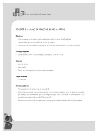 jovens Empreendedores primeiros passos
40
atividade 2 – plano de negócios passo a passo
objetivos:
• Orientar passos ou atividades relacionadas do plano de negócios: identificação da
oportunidade de mercado e definição do tipo de negócio.
• apresentar conceitos de mercado, produtos, serviços, mercado fornecedor e mercado concorrente.
Estratégia sugerida:
• Conversa com a turma e leitura de texto (atividade 2 - livro do aluno).
recursos:
• livro do aluno;
• Lápis grafite;
• Cartaz para montagem dos passos do plano de negócios.
tempo estimado:
40 minutos.
orientações gerais:
• Promova a leitura do texto inicial da atividade 2.
• Estimule a participação e o entendimento dos conceitos apresentados a partir de algumas perguntas,
por exemplo, “no momento em que estão comprando algo, vocês são clientes ou fornecedores?” “Quais
exemplos de produtos poderiam dar? E de serviços?”.
• reforce o entendimento da ecopapelaria como uma oportunidade de negócio que será desenvolvida.
2° Encontro
 