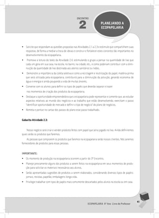 41
Ecopapelaria 6º Ano Livro do Professor
Encontro
2 PLANEJANDO A
Ecopapelaria
•
• Solicite que respondam as questões propostas nas Atividades 2.1 a 2.3 e estimule que compartilhem suas
respostas, de forma a mediar a troca de ideias e construir e fortalecer estes conceitos tão importantes no
desenvolvimento da ecopapelaria.
•
• Promova a leitura do texto da Atividade 2.4, estimulando o grupo a pensar na quantidade de lixo que
cada um gera em sua casa, na escola, no bairro, na cidade, etc., e como poderiam contribuir com a dimi-
nuição da quantidade de lixo destinada aos aterros sanitários ou lixões.
•
• Demonstre a importância da coleta seletiva e como a reciclagem e reutilização do papel, matéria-prima
que será utilizada pela ecopapelaria, contribuirá para a diminuição da poluição, gerando economia de
água e energia e ainda poupando a vida de muitas árvores.
•
• Converse com os alunos para definir os tipos de papéis que deverão separar e trazer
nos momentos de criação dos produtos da ecopapelaria.
•
• Destaque a oportunidade empreendedora que a ecopapelaria pode representar e comente que, ao estudar
aspectos relativos ao mundo dos negócios e ao trabalho que estão desenvolvendo, exercitam o passo
“identificar oportunidade de mercado e definir o tipo de negócio” do plano de negócios.
•
• Remeta e pontue no cartaz dos passos do plano esse passo trabalhado.
Gabarito Atividade 2.3:
Nosso negócio será criar e vender produtos feitos com papel que seria jogado no lixo. Ainda definiremos
quais serão os produtos que faremos.
As pessoas que comprarem os produtos que faremos na ecopapelaria serão nossos clientes. Nós seremos
fornecedores de produtos para essas pessoas.
importante:
•
• Os momento de produção na ecopapelaria ocorrem a partir do 3º Encontro.
•
• Planeje previamente alguns dos produtos a serem feitos na ecopapelaria em seus momentos de produ-
ção para solicitar os materiais necessários aos alunos.
•
• Serão apresentadas sugestões de produtos a serem elaborados, considerando diversos tipos de papéis:
jornais, revistas, papelão, embalagens longa vida.
•
• Privilegie trabalhar com tipos de papéis mais comumente descartados pelos alunos na escola ou em casa.
 