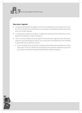 jovens Empreendedores primeiros passos
42
observações e Sugestões:
• as perguntas apresentadas são sugestões e servem como norteadoras para a troca de ideias entre os alu-
nos. assim, é possível ampliar a discussão com outras questões ou aprofundando o debate sobre algumas
delas, caso considere adequado.
• as respostas para as perguntas não seguem um gabarito de resposta, pois devem realmente ser constru-
ídas de forma colaborativa. Exceção: atividade 2.3.
• Como o curso traz conteúdos e temas que podem ser novos aos alunos, sugerimos manter acessíveis di-
cionários ou outro meio de pesquisa (internet, livros, outros), para a necessidade de busca de informações
no aprendizado de novas palavras e conceitos.
» os alunos poderão realizar, por exemplo, uma pesquisa sobre coleta seletiva, ampliando seu conheci-
mento sobre o tema e sua importância na preservação do meio ambiente. adotando-se essa estraté-
gia será preciso dimensionar tempo para apresentação dos trabalhos dos grupos.
2° Encontro
 