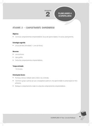 43
Ecopapelaria 6º Ano Livro do Professor
Encontro
2 PLANEJANDO A
Ecopapelaria
atividade 3 – comportamento empreendedor
Objetivo:
•
• Estimular comportamentos empreendedores: busca de oportunidades e iniciativa, planejamento.
Estratégia sugerida:
•
• Leitura de texto (Atividade 3 - Livro do Aluno).
Recursos:
•
• Livro do Aluno;
•
• Lápis grafite;
•
• Cartaz dos comportamentos empreendedores.
Tempo estimado:
10 minutos.
Orientações Gerais:
•
• Promova a leitura e debate sobre o texto e seu conteúdo.
•
• Estimule o grupo a pensar por que a ecopapelaria pode ser uma oportunidade na preservação do meio
ambiente.
•
• Destaque o comportamento citado no cartaz dos comportamentos empreendedores.
2° ENCoNTRo
 