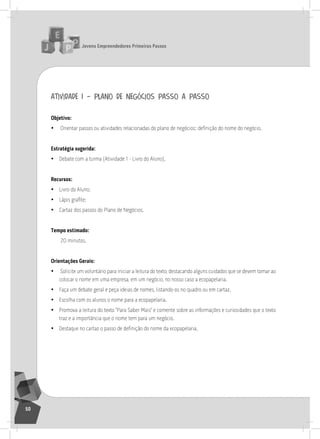 jovens Empreendedores primeiros passos
50
atividade 1 – plano de negócios passo a passo
objetivo:
• Orientar passos ou atividades relacionadas do plano de negócios: definição do nome do negócio.
Estratégia sugerida:
• Debate com a turma (atividade 1 - livro do aluno).
recursos:
• livro do aluno;
• Lápis grafite;
• Cartaz dos passos do Plano de negócios.
tempo estimado:
20 minutos.
orientações gerais:
• solicite um voluntário para iniciar a leitura do texto, destacando alguns cuidados que se devem tomar ao
colocar o nome em uma empresa, em um negócio, no nosso caso a ecopapelaria.
• Faça um debate geral e peça ideias de nomes, listando-os no quadro ou em cartaz.
• Escolha com os alunos o nome para a ecopapelaria.
• Promova a leitura do texto “Para saber Mais” e comente sobre as informações e curiosidades que o texto
traz e a importância que o nome tem para um negócio.
• Destaque no cartaz o passo de definição do nome da ecopapelaria.
3° Encontro
 