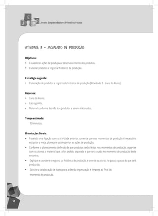 jovens Empreendedores primeiros passos
52
atividade 3 – momento de produção
objetivos:
• Estabelecer ações de produção e desenvolvimento dos produtos.
• Elaborar produtos e registrar histórico de produção.
Estratégia sugerida:
• Elaboração de produtos e registro do histórico de produção (atividade 3 - livro do aluno).
recursos:
• livro do aluno;
• Lápis grafite;
• Material conforme decisão dos produtos a serem elaborados.
tempo estimado:
70 minutos.
orientações gerais:
• Fazendo uma ligação com a atividade anterior, comente que nos momentos de produção é necessário
estipular a meta, planejar e acompanhar as ações de produção.
• Conforme o planejamento definido de que produtos serão feitos nos momentos de produção, organize
com os alunos o material que já foi pedido, separado e que será usado no momento de produção deste
encontro.
• Explique e coordene o registro do histórico de produção, e oriente os alunos no passo a passo do que será
produzido.
• Solicite a colaboração de todos para a devida organização e limpeza ao final do
momento de produção.
 