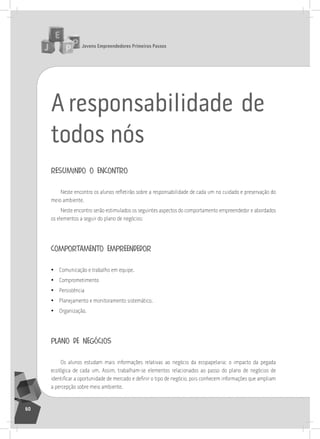 jovens Empreendedores primeiros passos
60
Aresponsabilidade de
todos nós
resumindo o encontro
Neste encontro os alunos refletirão sobre a responsabilidade de cada um no cuidado e preservação do
meio ambiente.
neste encontro serão estimulados os seguintes aspectos do comportamento empreendedor e abordados
os elementos a seguir do plano de negócios:
comportamento empreendedor
• Comunicação e trabalho em equipe.
• Comprometimento
• Persistência
• Planejamento e monitoramento sistemático.
• organização.
plano de negócios
os alunos estudam mais informações relativas ao negócio da ecopapelaria: o impacto da pegada
ecológica de cada um. assim, trabalham-se elementos relacionados ao passo do plano de negócios de
identificar a oportunidade de mercado e definir o tipo de negócio, pois conhecem informações que ampliam
a percepção sobre meio ambiente.
 