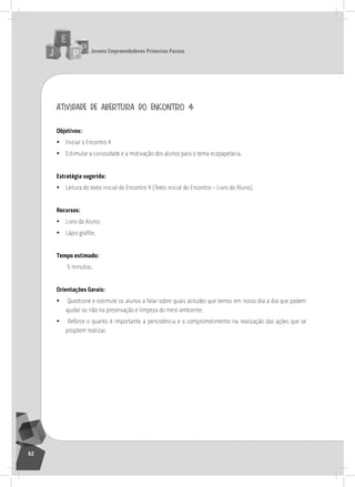 jovens Empreendedores primeiros passos
62
atividade de abertura do encontro 4
objetivos:
• iniciar o Encontro 4
• Estimular a curiosidade e a motivação dos alunos para o tema ecopapelaria.
Estratégia sugerida:
• leitura do texto inicial do Encontro 4 (texto inicial do Encontro – livro do aluno).
recursos:
• livro do aluno;
• Lápis grafite.
tempo estimado:
5 minutos.
orientações gerais:
• Questione e estimule os alunos a falar sobre quais atitudes que temos em nosso dia a dia que podem
ajudar ou não na preservação e limpeza do meio ambiente.
• reforce o quanto é importante a persistência e o comprometimento na realização das ações que se
propõem realizar.
4° Encontro
 