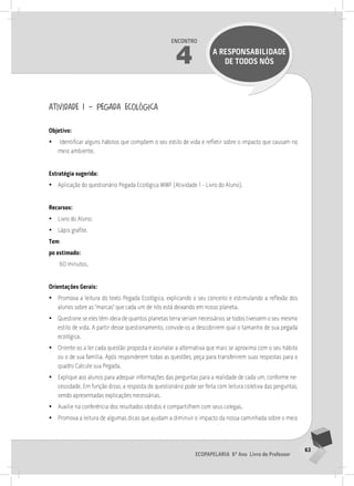 63
Ecopapelaria 6º Ano Livro do Professor
Encontro
4 A RESPONSABILIDADE
DE TODOS NÓS
atividade 1 – pegada ecológica
Objetivo:
•
• Identificar alguns hábitos que compõem o seu estilo de vida e refletir sobre o impacto que causam no
meio ambiente.
Estratégia sugerida:
•
• Aplicação do questionário Pegada Ecológica WWF (Atividade 1 - Livro do Aluno).
Recursos:
•
• Livro do Aluno;
•
• Lápis grafite.
Tem
po estimado:
60 minutos.
Orientações Gerais:
•
• Promova a leitura do texto Pegada Ecológica, explicando o seu conceito e estimulando a reflexão dos
alunos sobre as “marcas” que cada um de nós está deixando em nosso planeta.
•
• Questione se eles têm ideia de quantos planetas terra seriam necessários se todos tivessem o seu mesmo
estilo de vida. A partir desse questionamento, convide-os a descobrirem qual o tamanho de sua pegada
ecológica.
•
• Oriente-os a ler cada questão proposta e assinalar a alternativa que mais se aproxima com o seu hábito
ou o de sua família. Após responderem todas as questões, peça para transferirem suas respostas para o
quadro Calcule sua Pegada.
•
• Explique aos alunos para adequar informações das perguntas para a realidade de cada um, conforme ne-
cessidade. Em função disso, a resposta do questionário pode ser feita com leitura coletiva das perguntas,
sendo apresentadas explicações necessárias.
•
• Auxilie na conferência dos resultados obtidos e compartilhem com seus colegas.
•
• Promova a leitura de algumas dicas que ajudam a diminuir o impacto da nossa caminhada sobre o meio
 