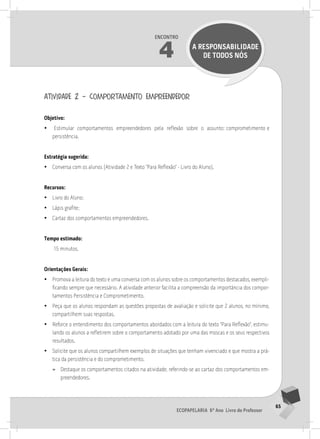 65
Ecopapelaria 6º Ano Livro do Professor
Encontro
4 A RESPONSABILIDADE
DE TODOS NÓS
atividade 2 – comportamento empreendedor
Objetivo:
•
• Estimular comportamentos empreendedores pela reflexão sobre o assunto: comprometimento e
persistência.
Estratégia sugerida:
•
• Conversa com os alunos (Atividade 2 e Texto “Para Reflexão” - Livro do Aluno).
Recursos:
•
• Livro do Aluno;
•
• Lápis grafite;
•
• Cartaz dos comportamentos empreendedores.
Tempo estimado:
15 minutos.
Orientações Gerais:
•
• Promova a leitura do texto e uma conversa com os alunos sobre os comportamentos destacados, exempli-
ficando sempre que necessário. A atividade anterior facilita a compreensão da importância dos compor-
tamentos Persistência e Comprometimento.
•
• Peça que os alunos respondam as questões propostas de avaliação e solicite que 2 alunos, no mínimo,
compartilhem suas respostas.
•
• Reforce o entendimento dos comportamentos abordados com a leitura do texto “Para Reflexão”, estimu-
lando os alunos a refletirem sobre o comportamento adotado por uma das moscas e os seus respectivos
resultados.
•
• Solicite que os alunos compartilhem exemplos de situações que tenham vivenciado e que mostra a prá-
tica da persistência e do comprometimento.
»
» Destaque os comportamentos citados na atividade, referindo-se ao cartaz dos comportamentos em-
preendedores.
 
