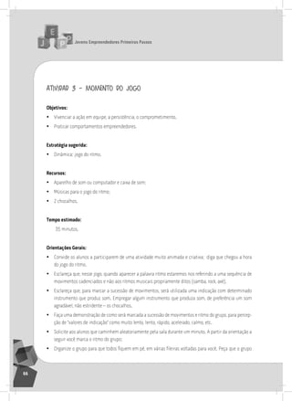 jovens Empreendedores primeiros passos
66
atividad 3 – momento do jogo
objetivos:
• Vivenciar a ação em equipe, a persistência, o comprometimento.
• Praticar comportamentos empreendedores.
Estratégia sugerida:
• Dinâmica: jogo do ritmo.
recursos:
• aparelho de som ou computador e caixa de som;
• Músicas para o jogo do ritmo;
• 2 chocalhos.
tempo estimado:
35 minutos.
orientações gerais:
• Convide os alunos a participarem de uma atividade muito animada e criativa; diga que chegou a hora
do jogo do ritmo.
• Esclareça que, nesse jogo, quando aparecer a palavra ritmo estaremos nos referindo a uma sequência de
movimentos cadenciados e não aos ritmos musicais propriamente ditos (samba, rock, axé).
• Esclareça que, para marcar a sucessão de movimentos, será utilizada uma indicação com determinado
instrumento que produz som. Empregar algum instrumento que produza som, de preferência um som
agradável, não estridente – os chocalhos.
• Faça uma demonstração de como será marcada a sucessão de movimentos e ritmo do grupo, para percep-
ção de “valores de indicação” como muito lento, lento, rápido, acelerado, calmo, etc.
• solicite aos alunos que caminhem aleatoriamente pela sala durante um minuto. a partir da orientação a
seguir você marca o ritmo do grupo:
• Organize o grupo para que todos fiquem em pé, em várias fileiras voltadas para você. Peça que o grupo
 