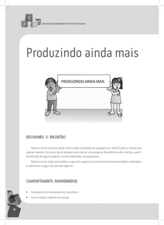 jovens Empreendedores primeiros passos
70
Produzindo ainda mais
PRODUZINDO AINDA MAIS
resumindo o encontro
Neste encontro os alunos darão continuidade à produção da ecopapelaria e identificarão os clientes que
esperam atender. os alunos vão se preparar para realizar uma pesquisa de preferência dos clientes, a partir
da definição de alguns produtos a serem elaborados na ecopapelaria.
neste encontro serão estimulados os seguintes aspectos do comportamento empreendedor e abordados
os elementos a seguir do plano de negócios:
comportamento empreendedor
• Planejamento e monitoramento sistemático
• Comunicação e trabalho em equipe
 