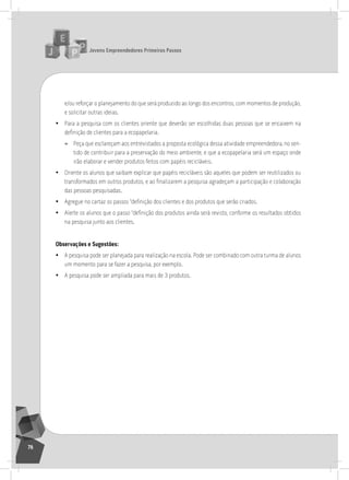 jovens Empreendedores primeiros passos
76
e/ou reforçar o planejamento do que será produzido ao longo dos encontros, com momentos de produção,
e solicitar outras ideias.
• Para a pesquisa com os clientes oriente que deverão ser escolhidas duas pessoas que se encaixem na
definição de clientes para a ecopapelaria.
» Peça que esclareçam aos entrevistados a proposta ecológica dessa atividade empreendedora, no sen-
tido de contribuir para a preservação do meio ambiente, e que a ecopapelaria será um espaço onde
irão elaborar e vender produtos feitos com papéis recicláveis.
• oriente os alunos que saibam explicar que papéis recicláveis são aqueles que podem ser reutilizados ou
transformados em outros produtos, e ao finalizarem a pesquisa agradeçam a participação e colaboração
das pessoas pesquisadas.
• Agregue no cartaz os passos “definição dos clientes e dos produtos que serão criados.
• Alerte os alunos que o passo “definição dos produtos ainda será revisto, conforme os resultados obtidos
na pesquisa junto aos clientes.
observações e Sugestões:
• a pesquisa pode ser planejada para realização na escola. Pode ser combinado com outra turma de alunos
um momento para se fazer a pesquisa, por exemplo.
• a pesquisa pode ser ampliada para mais de 3 produtos.
5° Encontro
 