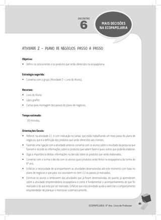 85
Ecopapelaria 6º Ano Livro do Professor
Encontro
6 MAIS DECISÕES
NA Ecopapelaria
atividade 2 – plano de negócios passo a passo
Objetivo:
•
• Definir os concorrentes e os produtos que serão oferecidos na ecopapelaria.
Estratégia sugerida:
•
• Conversa com o grupo (Atividade 2 – Livro do Aluno).
Recursos:
•
• Livro do Aluno;
•
• Lápis grafite;
•
• Cartaz para montagem dos passos do plano de negócios.
Tempo estimado:
30 minutos.
Orientações Gerais:
•
• Reforce, na atividade 2.1, e com indicação no cartaz, que estão trabalhando um novo passo do plano de
negócios, que é a definição dos produtos que serão oferecidos aos clientes.
•
• Fazendo uma ligação com a atividade anterior, converse com os alunos sobre o resultado da pesquisa que
fizeram e recorde as informações sobre os produtos que sabem fazer e quais outros que poderão elaborar.
•
• Diga a importância destas informações na decisão sobre os produtos que serão elaborados.
•
• Converse com a turma e decida com os alunos quais produtos serão feitos na ecopapelaria da turma do
6º ano.
•
• Enfatize a necessidade de acompanharem as atividades desenvolvidas até este momento com base no
plano de negócios e que para isso assinalem no item 2.2 os passos já realizados.
•
• Estimule os alunos a lembrarem das atividades que já foram desenvolvidas, do quanto já aprenderam
sobre a atividade empreendedora ecopapelaria e como é fundamental o acompanhamento do que foi
realizado e do que está por ser realizado. Enfatize que esta atividade ajuda a exercitar o comportamento
empreendedor de planejar e monitorar sistematicamente.
 