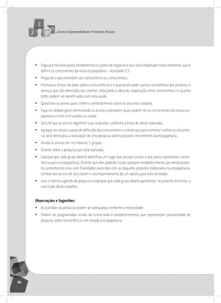 jovens Empreendedores primeiros passos
86
• Diga que há outro passo fundamental no plano de negócios e que será trabalhado neste momento, que é
definir os concorrentes da nossa ecopapelaria – Atividade 2.3.
• Pergunte o que entendem por concorrência ou concorrentes.
• Promova a leitura do texto sobre a concorrência e o quanto ela pode auxiliar na melhoria dos produtos e
serviços que são oferecidos aos clientes, reforçando a ideia da cooperação entre concorrentes e o quanto
todos podem ser beneficiados com esta ajuda.
• Questione os alunos para conferir o entendimento sobre os assuntos tratados.
• Faça um debate geral estimulando os alunos a pensarem quais podem ser os concorrentes da nossa eco-
papelaria e liste num quadro ou cartaz.
• solicite que os alunos registrem suas respostas, conforme a troca de ideias realizada.
• Agregue no cartaz o passo de definição dos concorrentes e oriente que para conhecer melhor a concorrên-
cia será necessária a realização de uma pesquisa sobre possíveis concorrentes da ecopapelaria.
• Divida os alunos em, no máximo, 5 grupos.
• oriente sobre a pesquisa que será realizada.
• Explique que cada grupo deverá identificar um lugar que possam visitar e que possa representar concor-
rência para a ecopapelaria. oriente que eles poderão visitar qualquer estabelecimento que venda produ-
tos semelhantes e/ou com finalidades parecidas com as daqueles produtos elaborados na ecopapelaria.
lembre aos alunos de solicitarem o acompanhamento de um adulto para esta atividade.
• leia o roteiro sugerido de pesquisa e explique que cada grupo deverá apresentar, no próximo encontro, a
conclusão deste trabalho.
observações e Sugestões:
• as questões da pesquisa podem ser adequadas conforme a necessidade.
• Podem ser programadas visitas da turma toda a estabelecimentos que representam possibilidade de
pesquisa sobre concorrência com relação à ecopapelaria.
6° Encontro
 