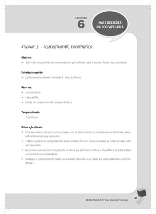 87
Ecopapelaria 6º Ano Livro do Professor
Encontro
6 MAIS DECISÕES
NA Ecopapelaria
atividade 3 – comportamento empreendedor
Objetivo:
•
• Estimular comportamentos empreendedores pela reflexão sobre o assunto: Correr riscos calculados.
Estratégia sugerida:
•
• Conversa com os alunos (Atividade 3 - Livro do Aluno).
Recursos:
•
• Livro do Aluno;
•
• Lápis grafite;
•
• Cartaz dos comportamentos empreendedores.
Tempo estimado:
15 minutos.
Orientações Gerais:
•
• Promova a leitura do texto e uma conversa com os alunos sobre os comportamentos destacados, exem-
plificando sempre que necessário.
•
• Enfatize a prática do comportamento empreendedor de correr riscos calculados ao tomar decisões sobre
a ecopapelaria.
•
• Questione os alunos sobre situações do cotidiano que podem exemplificar a importância da prática desse
comportamento empreendedor.
•
• Destaque o comportamento citado na atividade referindo-se ao cartaz dos comportamentos empreen-
dedores.
6° ENCoNTRo
 