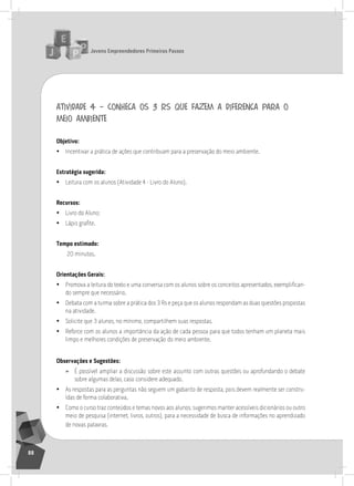 jovens Empreendedores primeiros passos
88
atividade 4 – conheça os 3 rs que fazem a diferença para o
meio ambiente
objetivo:
• incentivar a prática de ações que contribuam para a preservação do meio ambiente.
Estratégia sugerida:
• leitura com os alunos (atividade 4 - livro do aluno).
recursos:
• livro do aluno;
• Lápis grafite.
tempo estimado:
20 minutos.
orientações gerais:
• Promova a leitura do texto e uma conversa com os alunos sobre os conceitos apresentados, exemplifican-
do sempre que necessário.
• Debata com a turma sobre a prática dos 3 rs e peça que os alunos respondam as duas questões propostas
na atividade.
• solicite que 3 alunos, no mínimo, compartilhem suas respostas.
• reforce com os alunos a importância da ação de cada pessoa para que todos tenham um planeta mais
limpo e melhores condições de preservação do meio ambiente.
observações e Sugestões:
» É possível ampliar a discussão sobre este assunto com outras questões ou aprofundando o debate
sobre algumas delas, caso considere adequado.
• as respostas para as perguntas não seguem um gabarito de resposta, pois devem realmente ser constru-
ídas de forma colaborativa.
• Como o curso traz conteúdos e temas novos aos alunos, sugerimos manter acessíveis dicionários ou outro
meio de pesquisa (internet, livros, outros), para a necessidade de busca de informações no aprendizado
de novas palavras.
 