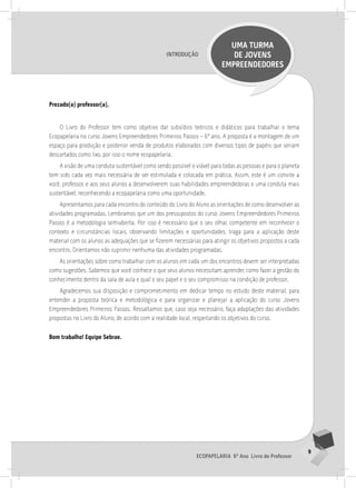 9
Ecopapelaria 6º Ano Livro do Professor
Introdução
UMA TURMA
DE JOVENS
EMPREENDEDORES
Prezado(a) professor(a),
O Livro do Professor tem como objetivo dar subsídios teóricos e didáticos para trabalhar o tema
Ecopapelaria no curso Jovens Empreendedores Primeiros Passos – 6º ano. A proposta é a montagem de um
espaço para produção e posterior venda de produtos elaborados com diversos tipos de papéis que seriam
descartados como lixo, por isso o nome ecopapelaria.
A visão de uma conduta sustentável como sendo possível e viável para todas as pessoas e para o planeta
tem sido cada vez mais necessária de ser estimulada e colocada em prática. Assim, este é um convite a
você, professor, e aos seus alunos a desenvolverem suas habilidades empreendedoras e uma conduta mais
sustentável, reconhecendo a ecopapelaria como uma oportunidade.
Apresentamos para cada encontro do conteúdo do Livro do Aluno as orientações de como desenvolver as
atividades programadas. Lembramos que um dos pressupostos do curso Jovens Empreendedores Primeiros
Passos é a metodologia semiaberta. Por isso é necessário que o seu olhar, competente em reconhecer o
contexto e circunstâncias locais, observando limitações e oportunidades, traga para a aplicação deste
material com os alunos as adequações que se fizerem necessárias para atingir os objetivos propostos a cada
encontro. Orientamos não suprimir nenhuma das atividades programadas.
As orientações sobre como trabalhar com os alunos em cada um dos encontros devem ser interpretadas
como sugestões. Sabemos que você conhece o que seus alunos necessitam aprender, como fazer a gestão do
conhecimento dentro da sala de aula e qual o seu papel e o seu compromisso na condição de professor.
Agradecemos sua disposição e comprometimento em dedicar tempo no estudo deste material, para
entender a proposta teórica e metodológica e para organizar e planejar a aplicação do curso Jovens
Empreendedores Primeiros Passos. Ressaltamos que, caso seja necessário, faça adaptações das atividades
propostas no Livro do Aluno, de acordo com a realidade local, respeitando os objetivos do curso.
Bom trabalho! Equipe Sebrae.
 