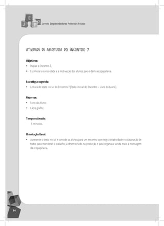 jovens Empreendedores primeiros passos
94
atividade de abertura do encontro 7
objetivos:
• iniciar o Encontro 7.
• Estimular a curiosidade e a motivação dos alunos para o tema ecopapelaria.
Estratégia sugerida:
• leitura do texto inicial do Encontro 7 (texto inicial do Encontro – livro do aluno).
recursos:
• livro do aluno;
• Lápis grafite.
tempo estimado:
5 minutos.
orientação geral:
• apresente o texto inicial e convide os alunos para um encontro que exigirá criatividade e colaboração de
todos para monitorar o trabalho já desenvolvido na produção e para organizar ainda mais a montagem
da ecopapelaria.
7° Encontro
 
