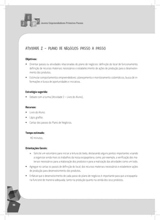 jovens Empreendedores primeiros passos
96
atividade 2 – plano de negócios passo a passo
objetivos:
• Orientar passos ou atividades relacionadas do plano de negócios: definição do local de funcionamento,
definição de recursos materiais necessários e estabelecimento de ações de produção para o desenvolvi-
mento dos produtos.
• Estimular comportamentos empreendedores: planejamento e monitoramento sistemáticos, busca de in-
formações e busca de oportunidades e iniciativa.
Estratégia sugerida:
• Debate com a turma (atividade 2 – livro do aluno).
recursos:
• livro do aluno;
• Lápis grafite;
• Cartaz dos passos do Plano de negócios.
tempo estimado:
40 minutos.
orientações gerais:
» solicite um voluntário para iniciar a leitura do texto, destacando alguns pontos importantes visando
a organizar ainda mais os trabalhos da nossa ecopapelaria, como, por exemplo, a verificação dos ma-
teriais necessários para a elaboração dos produtos e para a realização das atividades como um todo.
• Agregue no cartaz os passos de definição do local, dos recursos materiais necessários e estabelecer ações
de produção para desenvolvimento dos produtos.
• Enfatize que o desenvolvimento de cada passo do plano de negócios é importante para que a ecopapela-
ria funcione de maneira adequada, tanto na produção quanto na venda dos seus produtos.
 