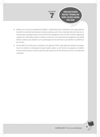 97
Ecopapelaria 6º Ano Livro do Professor
Encontro
7
ORGANIZANDO
NOSSO TRABALHO
PARA FAZER AINDA
MELHOR
•
• Debata com os alunos as questões da atividade 2.1, destacando pontos importantes como organização do
local de funcionamento da produção e venda dos produtos, assim como o levantamento dos materiais ne-
cessários para a produção e para o funcionamento da ecopapelaria como um todo. Portanto, organização
e registro das informações ajudam a melhorar ainda mais o funcionamento da ecopapelaria, que poderá
oferecer produtos que colaborem com a preservação do meio ambiente e que atendam às preferências
dos clientes.
•
• Na atividade 2.2 orientar para a importância de organizar melhor cada etapa de produção na ecopape-
laria. Ao se dedicar na elaboração de algum produto, objeto, ou até mesmo uma pesquisa ou trabalho
escolar, é preciso pensar no passo a passo de tudo que precisa ser feito para que, ao final, o resultado seja
o esperado.
 