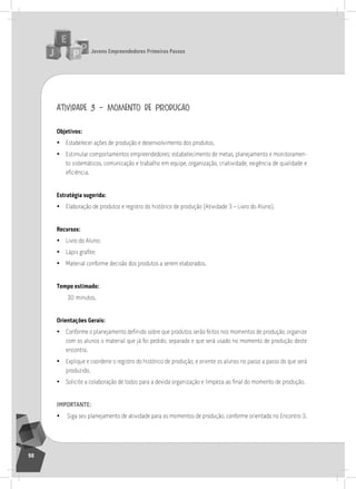 jovens Empreendedores primeiros passos
98
atividade 3 – momento de produção
objetivos:
• Estabelecer ações de produção e desenvolvimento dos produtos.
• Estimular comportamentos empreendedores: estabelecimento de metas, planejamento e monitoramen-
to sistemáticos, comunicação e trabalho em equipe, organização, criatividade, exigência de qualidade e
eficiência.
Estratégia sugerida:
• Elaboração de produtos e registro do histórico de produção (atividade 3 – livro do aluno).
recursos:
• livro do aluno;
• Lápis grafite;
• Material conforme decisão dos produtos a serem elaborados.
tempo estimado:
30 minutos.
orientações gerais:
• Conforme o planejamento definido sobre que produtos serão feitos nos momentos de produção, organize
com os alunos o material que já foi pedido, separado e que será usado no momento de produção deste
encontro.
• Explique e coordene o registro do histórico de produção, e oriente os alunos no passo a passo do que será
produzido.
• Solicite a colaboração de todos para a devida organização e limpeza ao final do momento de produção.
importantE:
• siga seu planejamento de atividade para os momentos de produção, conforme orientado no Encontro 3.
 