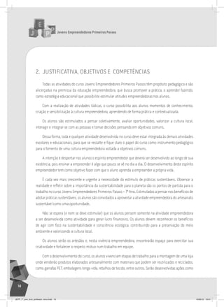 Jovens Empreendedores Primeiros Passos
10
2. justificativa, objetivos e competÊncias
Todas as atividades do curso Jovens Empreendedores Primeiros Passos têm propósito pedagógico e são
alicerçadas na premissa da educação empreendedora, que busca promover a prática, o aprender fazendo,
como estratégia educacional que possibilite estimular atitudes empreendedoras nos alunos.
Com a realização de atividades lúdicas, o curso possibilita aos alunos momentos de conhecimento,
criação e sensibilização à cultura empreendedora, aprendendo de forma prática e contextualizada.
Os alunos são estimulados a pensar coletivamente, avaliar oportunidades, valorizar a cultura local,
interagir e integrar-se com as pessoas e tomar decisões pensando em objetivos comuns.
Dessa forma, toda e qualquer atividade desenvolvida no curso deve estar integrada às demais atividades
escolares e educacionais, para que se ressalte e fique claro o papel do curso como instrumento pedagógico
para o fomento de uma cultura empreendedora voltada a objetivos comuns.
A intenção é despertar nos alunos o espírito empreendedor que deverá ser desenvolvido ao longo de sua
existência, pois ensinar a empreender é algo que pouco se vê no dia a dia. O desenvolvimento deste espírito
empreendedor tem como objetivo fazer com que o aluno aprenda a empreender a própria vida.
É cada vez mais crescente e urgente a necessidade do estímulo de práticas sustentáveis. Observar a
realidade e refletir sobre a importância da sustentabilidade para o planeta são os pontos de partida para o
trabalho no curso Jovens Empreendedores Primeiros Passos – 7º Ano. Estimulados a pensar nos benefícios de
adotar práticas sustentáveis, os alunos são convidados a aproveitar a atividade empreendedora do artesanato
sustentável como uma oportunidade.
Não se espera (e nem se deve estimular) que os alunos pensem somente na atividade empreendedora
a ser desenvolvida como atividade para gerar lucro financeiro. Os alunos devem reconhecer os benefícios
de agir com foco na sustentabilidade e consciência ecológica, contribuindo para a preservação do meio
ambiente e valorizando a cultura local.
Os alunos serão os artesãos e, nesta vivência empreendedora, encontrarão espaço para exercitar sua
criatividade e fortalecer o respeito mútuo num trabalho em equipe.
Com o desenvolvimento do curso, os alunos vivenciam etapas de trabalho para a montagem de uma loja
onde venderão produtos elaborados artesanalmente com materiais que podem ser reutilizados e reciclados,
como garrafas PET, embalagens longa vida, retalhos de tecido, entre outros. Serão desenvolvidas ações como
JEPP_7º_ano_livro_professor_novo.indd 10 10/09/12 19:01
 
