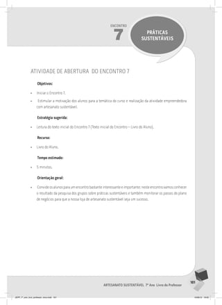 101
Artesanato sustentável 7º Ano Livro do Professor
Encontro
14
INAUGURANDO A
LOJA DE ARTESANATO
SUSTENTÁVEL
101
Artesanato sustentável 7º Ano Livro do Professor
Encontro
7 PRÁTICAS
SUSTENTÁVEIS
atividade de abertura do encontro 7
Objetivos:
• Iniciar o Encontro 7.
• Estimular a motivação dos alunos para a temática do curso e realização da atividade empreendedora
com artesanato sustentável.
Estratégia sugerida:
• Leitura do texto inicial do Encontro 7 (Texto inicial do Encontro – Livro do Aluno).
Recurso:
• Livro do Aluno.
Tempo estimado:
• 5 minutos.
Orientação geral:
• Convide os alunos para um encontro bastante interessante e importante: neste encontro vamos conhecer
o resultado da pesquisa dos grupos sobre práticas sustentáveis e também monitorar os passos do plano
de negócios para que a nossa loja de artesanato sustentável seja um sucesso.
JEPP_7º_ano_livro_professor_novo.indd 101 10/09/12 19:02
 