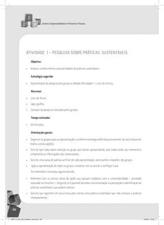 Jovens Empreendedores Primeiros Passos
102
Jovens Empreendedores Primeiros Passos
102
atividade 1 – pesQuisa sobre práticas sustentáveis
Objetivo:
• Ampliar conhecimento e possibilidades de práticas sustentáveis.
Estratégia sugerida:
• Apresentação da pesquisa dos grupos e debate (Atividade 1 – Livro do Aluno).
Recursos:
• Livro do Aluno.
• Lápis grafite.
• Cartazes da pesquisa realizada pelos grupos.
Tempo estimado:
• 60 minutos.
Orientações gerais:
• Organize os grupos para as apresentações, conforme estratégia definida previamente (se será telejornal,
teatro, outras opções).
• Solicite que todos deem atenção ao grupo que estiver apresentando, pois todos terão seu momento e
certamente as informações são interessantes.
• Solicite uma salva de palmas ao final de cada apresentação, valorizando o trabalho dos grupos
• Após a apresentação de todos os grupos, converse com os alunos e verifique o que
foi entendido e esclareça alguma dúvida.
• Relembre com os alunos ideias de ações que possam colaborar com a sustentabilidade – atividade
realizada no Encontro 1. Pergunte se é possível perceber uma ampliação na percepção e identificação de
práticas sustentáveis que podem realizar.
• Solicite que registrem em seus livros pelo menos uma prática sustentável que irão começar a praticar
imediatamente.
JEPP_7º_ano_livro_professor_novo.indd 102 10/09/12 19:02
 