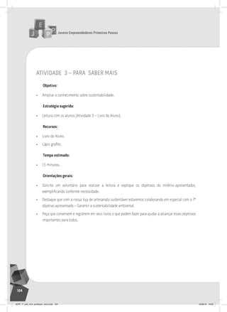 Jovens Empreendedores Primeiros Passos
104
Jovens Empreendedores Primeiros Passos
104
atividade 3 – para saber mais
Objetivo:
• Ampliar o conhecimento sobre sustentabilidade.
Estratégia sugerida:
• Leitura com os alunos (Atividade 3 – Livro do Aluno).
Recursos:
• Livro do Aluno.
• Lápis grafite.
Tempo estimado:
• 15 minutos.
Orientações gerais:
• Solicite um voluntário para realizar a leitura e explique os objetivos do milênio apresentados,
exemplificando conforme necessidade.
• Destaque que com a nossa loja de artesanato sustentável estaremos colaborando em especial com o 7º
objetivo apresentado – Garantir a sustentabilidade ambiental.
• Peça que conversem e registrem em seus livros o que podem fazer para ajudar a alcançar esses objetivos
importantes para todos.
JEPP_7º_ano_livro_professor_novo.indd 104 10/09/12 19:02
 