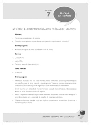 105
Artesanato sustentável 7º Ano Livro do Professor
Encontro
14
INAUGURANDO A
LOJA DE ARTESANATO
SUSTENTÁVEL
105
Artesanato sustentável 7º Ano Livro do Professor
Encontro
7 PRÁTICAS
SUSTENTÁVEIS
atividade 4 – praticando os passos do plano de negócios
Objetivos:
• Monitorar os passos do plano de negócios.
• Estimular comportamentos empreendedores “planejamento e monitoramento sistemático”.
Estratégia sugerida:
• Atividade com o grupo de alunos (Atividade 4 – Livro do Aluno).
Recursos:
• Livro do Aluno;
• Lápis grafite;
• Cartaz dos passos do plano de negócios.
Tempo estimado:
• 15 minutos.
Orientações gerais:
• Informe aos alunos que não irão, neste encontro, praticar nenhum dos passos do plano de negócios
em específico, mas, de forma especial, o comportamento “Planejar e monitorar sistematicamente”,
observando as atividades do plano de negócios que foram desenvolvidas até este momento.
• Oriente os alunos para realização do monitoramento dos passos do plano de negócios, indicando o passo
a passo no cartaz dos passos do plano de negócios.
• Reforce a importância desta revisão para o bom andamento dos próximos passos do plano de negócios a
serem desenvolvidos para a preparação da nossa loja de artesanato sustentável.
• Enfatize que com esta atividade estão exercitando o comportamento empreendedor de planejar e
monitorar sistematicamente.
JEPP_7º_ano_livro_professor_novo.indd 105 10/09/12 19:02
 