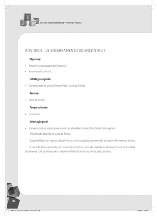 Jovens Empreendedores Primeiros Passos
106
Jovens Empreendedores Primeiros Passos
106
atividade de encerramento do encontro 7
Objetivos:
• Resumir as atividades do Encontro 7.
• Encerrar o Encontro 7.
Estratégia sugerida:
• Conversa com os alunos (Resumindo – Livro do Aluno).
Recurso:
• Livro do Aluno.
Tempo estimado:
• 5 minutos.
Orientação geral:
• Converse com os alunos para resumir as atividades do encontro, tendo como apoio o
“Resumindo” descrito no Livro do Aluno.
É possível fazer um registro textual em cartaz ou no quadro, por exemplo, do resumo feito com os alunos.
O Livro do Aluno apresenta um resumo do encontro, o que não invalida ou descaracteriza a necessidade
da conversa com os alunos para o resumo ao final do encontro, muito pelo contrário.
JEPP_7º_ano_livro_professor_novo.indd 106 10/09/12 19:02
 