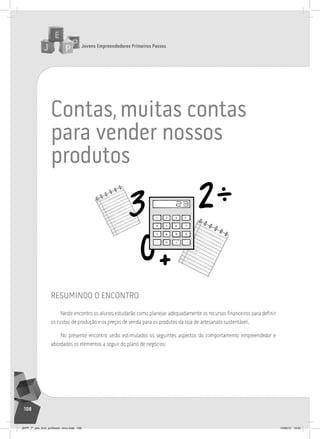Jovens Empreendedores Primeiros Passos
108
contas,muitas contas
para vender nossos
produtos
resumindo o encontro
Neste encontro os alunos estudarão como planejar adequadamente os recursos financeiros para definir
os custos de produção e os preços de venda para os produtos da loja de artesanato sustentável.
No presente encontro serão estimulados os seguintes aspectos do comportamento empreendedor e
abordados os elementos a seguir do plano de negócios:
JEPP_7º_ano_livro_professor_novo.indd 108 10/09/12 19:02
 