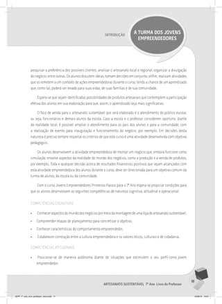 11
Artesanato sustentável 7º Ano Livro do Professor
Introdução
A TURMA DOS JOVENS
EMPREENDEDORES
pesquisar a preferência dos possíveis clientes, analisar o artesanato local e regional, organizar a divulgação
do negócio, entre outras. Os alunos discutem ideias, tomam decisões em conjunto, enfim, realizam atividades
que os remetem a um contexto de ações empreendedoras durante o curso, tendo a chance de um aprendizado
que, como tal, poderá ser levado para suas vidas, de suas famílias e de sua comunidade.
Espera-se que sejam identificadas possibilidades de produtos artesanais que contemplem a participação
efetiva dos alunos em sua elaboração para que, assim, o aprendizado seja mais significativo.
O foco de venda para o artesanato sustentável que será elaborado é o atendimento do público escolar,
ou seja, funcionários e demais alunos da escola. Caso a escola e o professor considerem oportuno, diante
da realidade local, é possível ampliar o atendimento para os pais dos alunos e para a comunidade, com
a realização de evento para inauguração e funcionamento do negócio, por exemplo. Em decisões desta
natureza é preciso sempre respeitar os critérios de que este curso é uma atividade desenvolvida com objetivo
pedagógico.
Os alunos desenvolvem a atividade empreendedora de montar um negócio que, embora funcione como
simulação, envolve aspectos da realidade do mundo dos negócios, como a produção e a venda de produtos,
por exemplo. Toda e qualquer decisão acerca de resultados financeiros positivos que sejam alcançados com
esta atividade empreendedora dos alunos durante o curso, deve ser direcionada para um objetivo comum da
turma de alunos, da escola ou da comunidade.
Com o curso Jovens Empreendedores Primeiros Passos para o 7º Ano espera-se propiciar condições para
que os alunos desenvolvam as seguintes competências de natureza cognitiva, atitudinal e operacional:
competências cognitivas
• Conheceraspectosdomundodosnegóciospormeiodamontagemdeumalojadeartesanatosustentável.
• Compreender etapas de planejamento para concretizar o objetivo.
• Conhecer características do comportamento empreendedor.
• Estabelecer correlação entre a cultura empreendedora e os valores éticos, culturais e de cidadania.
competências atitudinais
• Posicionar-se de maneira autônoma diante de situações que estimulem o seu perfil como jovem
empreendedor.
JEPP_7º_ano_livro_professor_novo.indd 11 10/09/12 19:01
 