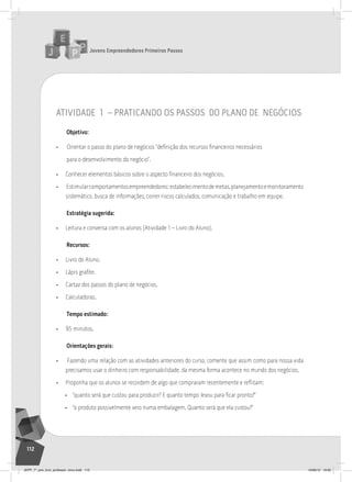 Jovens Empreendedores Primeiros Passos
112
atividade 1 – praticando os passos do plano de negócios
Objetivo:
• Orientar o passo do plano de negócios “definição dos recursos financeiros necessários
para o desenvolvimento do negócio”.
• Conhecer elementos básicos sobre o aspecto financeiro dos negócios.
• Estimularcomportamentosempreendedores:estabelecimentodemetas,planejamentoemonitoramento
sistemático, busca de informações, correr riscos calculados, comunicação e trabalho em equipe.
Estratégia sugerida:
• Leitura e conversa com os alunos (Atividade 1 – Livro do Aluno).
Recursos:
• Livro do Aluno.
• Lápis grafite.
• Cartaz dos passos do plano de negócios.
• Calculadoras.
Tempo estimado:
• 95 minutos.
Orientações gerais:
• Fazendo uma relação com as atividades anteriores do curso, comente que assim como para nossa vida
precisamos usar o dinheiro com responsabilidade, da mesma forma acontece no mundo dos negócios.
• Proponha que os alunos se recordem de algo que compraram recentemente e reflitam:
• “quanto será que custou para produzir? E quanto tempo levou para ficar pronto?”
• “o produto possivelmente veio numa embalagem. Quanto será que ela custou?”
JEPP_7º_ano_livro_professor_novo.indd 112 10/09/12 19:02
 