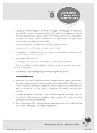 113
Artesanato sustentável 7º Ano Livro do Professor
Encontro
8
CONTAS, MUITAS
CONTAS PARA VENDER
NOSSOS PRODUTOS
• Esclareça que veremos a importância de conhecer os custos para definir os preços dos produtos que
serão vendidos na loja de artesanato sustentável. Para isso vamos conhecer algumas informações
e conceitos sobre finanças nos negócios e conheceremos um exemplo, com um passo a passo, de como
usar esses conceitos na prática: veremos como calcular os custos e preços de venda para os produtos que
venderemos em nossa loja de artesanato sustentável.
• Esclareça que esse cálculo é importantíssimo para nós, pois para cada modelo de
artesanato que faremos definiremos o seu respectivo preço de venda.
• Promova a leitura e explicação do exemplo, passo a passo, realizando os cálculos e detalhando o que for
necessário. Preferencialmente use calculadora.
• Esclareça as dúvidas que surgirem.
• Calcule preços de produtos que estão elaborando para a loja de artesanato sustentável.
Oriente no sentido de consultar as pesquisas realizadas junto aos clientes, sobre a concorrência e
artesanato da cidade e região.
• Indique no cartaz do plano de negócios o passo “definição dos preços dos produtos”.
Observações e sugestões:
• Apresentamos uma proposta de formação de preço que contempla identificar os gastos e pensar no preço
do mercado para definição de preços dos produtos da loja de artesanato sustentável. Não entramos em
critérios mais técnicos da formação de preços, devido à complexidade do assunto. O professor deve estar
atento para o fato de que o preço seja coerente com a realidade e possa realizar os cálculos que julgar
adequados.
• Lembramos que mesmo se tratando da utilização de materiais que sejam eventualmente doados, os
preços devem ser definidos considerando os gastos para sua elaboração, a fim de que os preços dos
produtos sejam consentâneos com a realidade.
• Sugerimos seguir o exemplo do Livro do Aluno e o passo a passo apresentado como orientação geral para
calcular custos e definir preços a partir dos produtos elaborados:
JEPP_7º_ano_livro_professor_novo.indd 113 10/09/12 19:02
 