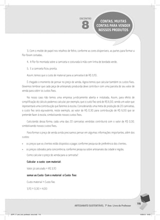 115
Artesanato sustentável 7º Ano Livro do Professor
Encontro
8
CONTAS, MUITAS
CONTAS PARA VENDER
NOSSOS PRODUTOS
3. Com o molde de papel nos retalhos de feltro, conforme as cores disponíveis, as partes para formar a
flor foram cortadas.
4. A flor foi montada sobre a camiseta e costurada à mão com linha de bordado verde.
5. E a camiseta ficou pronta.
Assim, temos que o custo de material para a camiseta é de R$ 3,70.
É chegado o momento de pensar no preço de venda. Agora temos que calcular também os custos fixos.
Devemos lembrar que cada peça de artesanato produzida deve contribuir com uma parcela do seu valor de
venda para cobrir os custos fixos.
No nosso caso não temos uma empresa juridicamente aberta e instalada. Assim, para efeito de
simplificação do cálculo podemos calcular, por exemplo, que o custo fixo será de R$ 6,00, sendo um valor que
representará uma contribuição que faremos à escola. Considerando uma meta de produção de 20 camisetas,
o custo fixo será equivalente, neste exemplo, ao valor de R$ 0,30 para contribuição de R$ 6,00 que se
pretende fazer á escola, simbolizando nossos custos fixos.
Calculando dessa forma, cada uma das 20 camisetas vendidas contribuirá com o valor de R$ 0,30,
simbolizando nossos custos fixos.
Para formar o preço de venda ainda precisamos pensar em algumas informações importantes, além dos
custos:
• os preços que os clientes estão dispostos a pagar, conforme pesquisa de preferência dos clientes.
• os preços cobrados pela concorrência, conforme pesquisa sobre artesanato da cidade e região.
Como calcular o preço de venda para a camiseta?
Calcular o custo com material:
Valor já calculado = R$ 3,70
somar ao Custo Com o material o Custo fixo:
Custo material + Custo fixo
3,70 + 0,30 = 4,00
JEPP_7º_ano_livro_professor_novo.indd 115 10/09/12 19:02
 