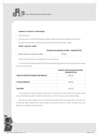 Jovens Empreendedores Primeiros Passos
116
analisar em Conjunto as informações:
• Custo do produto;
• Os preços que os clientes estão dispostos a pagar, conforme pesquisa de preferência dos clientes.
• Os preços da concorrência, conforme pesquisa sobre artesanato da cidade e região.
Decidir o preço de venda:
Camiseta com aplicação em feltro – desenho de ﬂor
Preço de venda por unidade (por produto) r$ 5,00
Desafio! Vamos calcular a porcentagem do lucro nos produtos!
Se a camiseta for vendida ao valor de R$ 5,00 será possível pagar todos os custos para produzi-la e ainda
ter lucro? Vamos calcular:
CAmISETA COm APLICAÇãO Em FELTRO –
DESENHO DE FLOR
PREÇO DE VENDA POR UNIDADE (POR PRODUTO) r$ 5,00
—
CUSTO DO PRODUTO r$ 4,00
=
RESUlTADO r$ 1,00
O resultado positivo desta subtração mostra que se a camiseta for vendida a R$ 5,00, este valor cobrirá
o custo informado do produto e também será obtido lucro de R$ 1,00 para cada camiseta vendida.
Para calcular a porcentagem do lucro no produto precisamos pensar na relação entre o valor do lucro
e o preço de venda. Desta forma é possível saber qual percentual de lucro o valor calculado como lucro
representa em relação ao preço de venda.
JEPP_7º_ano_livro_professor_novo.indd 116 10/09/12 19:02
 