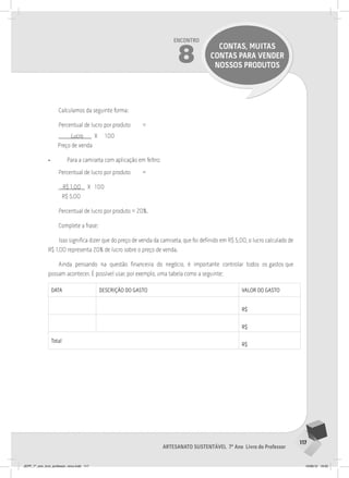 117
Artesanato sustentável 7º Ano Livro do Professor
Encontro
8
CONTAS, MUITAS
CONTAS PARA VENDER
NOSSOS PRODUTOS
Calculamos da seguinte forma:
Percentual de lucro por produto =
Lucro X 100
Preço de venda
• Para a camiseta com aplicação em feltro:
Percentual de lucro por produto =
R$ 1,00 X 100
R$ 5,00
Percentual de lucro por produto = 20%.
Complete a frase:
Isso significa dizer que do preço de venda da camiseta, que foi definido em R$ 5,00, o lucro calculado de
R$ 1,00 representa 20% de lucro sobre o preço de venda.
Ainda pensando na questão financeira do negócio, é importante controlar todos os gastos que
possam acontecer. É possível usar, por exemplo, uma tabela como a seguinte:
DATA DESCRIçãO DO GASTO vAlOR DO GASTO
R$
R$
Total
R$
JEPP_7º_ano_livro_professor_novo.indd 117 10/09/12 19:02
 