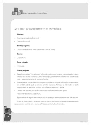 Jovens Empreendedores Primeiros Passos
118
atividade de encerramento do encontro 8
Objetivos:
• Resumir as atividades do Encontro 8.
• Encerrar o Encontro 8.
Estratégia sugerida:
• Leitura e conversa com os alunos (Resumindo – Livro do Aluno).
Recurso:
• Livro do Aluno.
Tempo estimado:
• 10 minutos.
Orientações gerais:
• Faça a leitura do texto “Para saber mais”, reforçando que da mesma forma que os empreendedores devem
controlar seus recursos financeiros e pensar em tudo que gastam, também podemos fazer isso em nossas
casas, e que a isso chamamos de orçamento familiar.
• Oriente para que compartilhem com seus pais, responsáveis e amigos as informações que aprenderam,
pois também poderão ajudá-los em seus controles financeiros. Alerte que as informações da tabela
podem e devem ser adequadas, conforme necessidade de cada pessoa e família.
• Converse com os alunos para resumir as atividades do encontro, tendo como apoio o
“Resumindo” descrito no Livro do Aluno.
É possível fazer um registro textual em cartaz ou no quadro, por exemplo, do resumo feito com os alunos.
O Livro do Aluno apresenta um resumo do encontro, o que não invalida ou descaracteriza a necessidade
da conversa com os alunos para o resumo ao final do encontro, muito pelo contrário.
JEPP_7º_ano_livro_professor_novo.indd 118 10/09/12 19:02
 